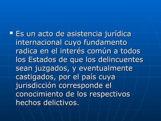 
Es un acto de asistencia jurídica
Es un acto de asistencia jurídica
internacional cuyo fundamento
internacional cuyo fundamento
radica en el interés común a todos
radica en el interés común a todos
los Estados de que los delincuentes
los Estados de que los delincuentes
sean juzgados, y eventualmente
sean juzgados, y eventualmente
castigados, por el país cuya
castigados, por el país cuya
jurisdicción corresponde el
jurisdicción corresponde el
conocimiento de los respectivos
conocimiento de los respectivos
hechos delictivos.
hechos delictivos.
 