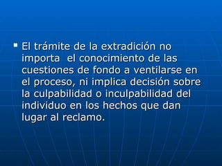 
El trámite de la extradición no
El trámite de la extradición no
importa el conocimiento de las
importa el conocimiento de las
cuestiones de fondo a ventilarse en
cuestiones de fondo a ventilarse en
el proceso, ni implica decisión sobre
el proceso, ni implica decisión sobre
la culpabilidad o inculpabilidad del
la culpabilidad o inculpabilidad del
individuo en los hechos que dan
individuo en los hechos que dan
lugar al reclamo.
lugar al reclamo.
 