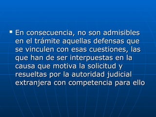
En consecuencia, no son admisibles
En consecuencia, no son admisibles
en el trámite aquellas defensas que
en el trámite aquellas defensas que
se vinculen con esas cuestiones, las
se vinculen con esas cuestiones, las
que han de ser interpuestas en la
que han de ser interpuestas en la
causa que motiva la solicitud y
causa que motiva la solicitud y
resueltas por la autoridad judicial
resueltas por la autoridad judicial
extranjera con competencia para ello
extranjera con competencia para ello
 