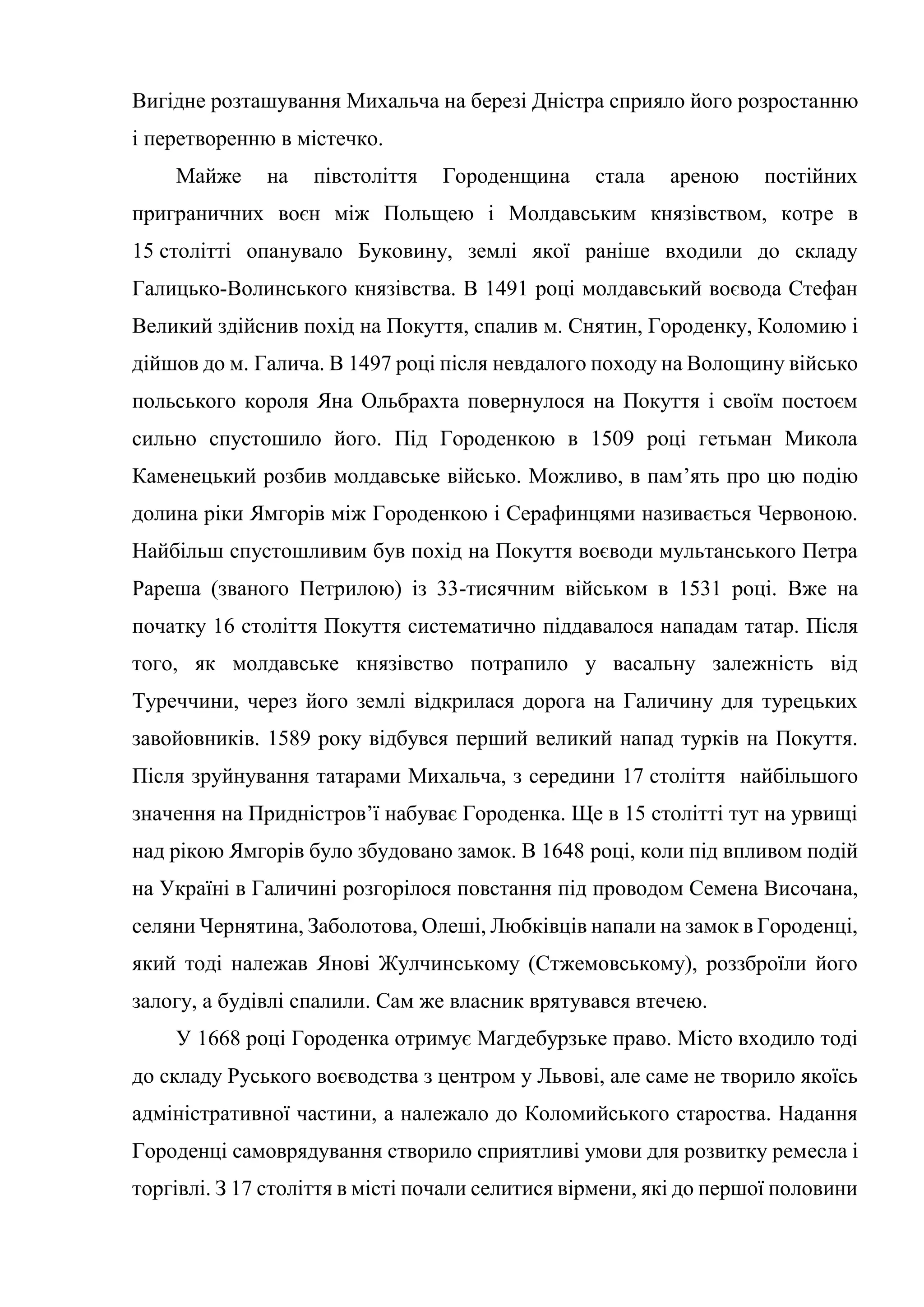 Вигідне розташування Михальча на березі Дністра сприяло його розростанню
і перетворенню в містечко.
Майже на півстоліття Городенщина стала ареною постійних
приграничних воєн між Польщею і Молдавським князівством, котре в
15 столітті опанувало Буковину, землі якої раніше входили до складу
Галицько-Волинського князівства. В 1491 році молдавський воєвода Стефан
Великий здійснив похід на Покуття, спалив м. Снятин, Городенку, Коломию і
дійшов до м. Галича. В 1497 році після невдалого походу на Волощину військо
польського короля Яна Ольбрахта повернулося на Покуття і своїм постоєм
сильно спустошило його. Під Городенкою в 1509 році гетьман Микола
Каменецький розбив молдавське військо. Можливо, в пам’ять про цю подію
долина ріки Ямгорів між Городенкою і Серафинцями називається Червоною.
Найбільш спустошливим був похід на Покуття воєводи мультанського Петра
Рареша (званого Петрилою) із 33-тисячним військом в 1531 році. Вже на
початку 16 століття Покуття систематично піддавалося нападам татар. Після
того, як молдавське князівство потрапило у васальну залежність від
Туреччини, через його землі відкрилася дорога на Галичину для турецьких
завойовників. 1589 року відбувся перший великий напад турків на Покуття.
Після зруйнування татарами Михальча, з середини 17 століття найбільшого
значення на Придністров’ї набуває Городенка. Ще в 15 столітті тут на урвищі
над рікою Ямгорів було збудовано замок. В 1648 році, коли під впливом подій
на Україні в Галичині розгорілося повстання під проводом Семена Височана,
селяни Чернятина, Заболотова, Олеші, Любківців напали на замок в Городенці,
який тоді належав Янові Жулчинському (Стжемовському), роззброїли його
залогу, а будівлі спалили. Сам же власник врятувався втечею.
У 1668 році Городенка отримує Магдебурзьке право. Місто входило тоді
до складу Руського воєводства з центром у Львові, але саме не творило якоїсь
адміністративної частини, а належало до Коломийського староства. Надання
Городенці самоврядування створило сприятливі умови для розвитку ремесла і
торгівлі. З 17 століття в місті почали селитися вірмени, які до першої половини
 