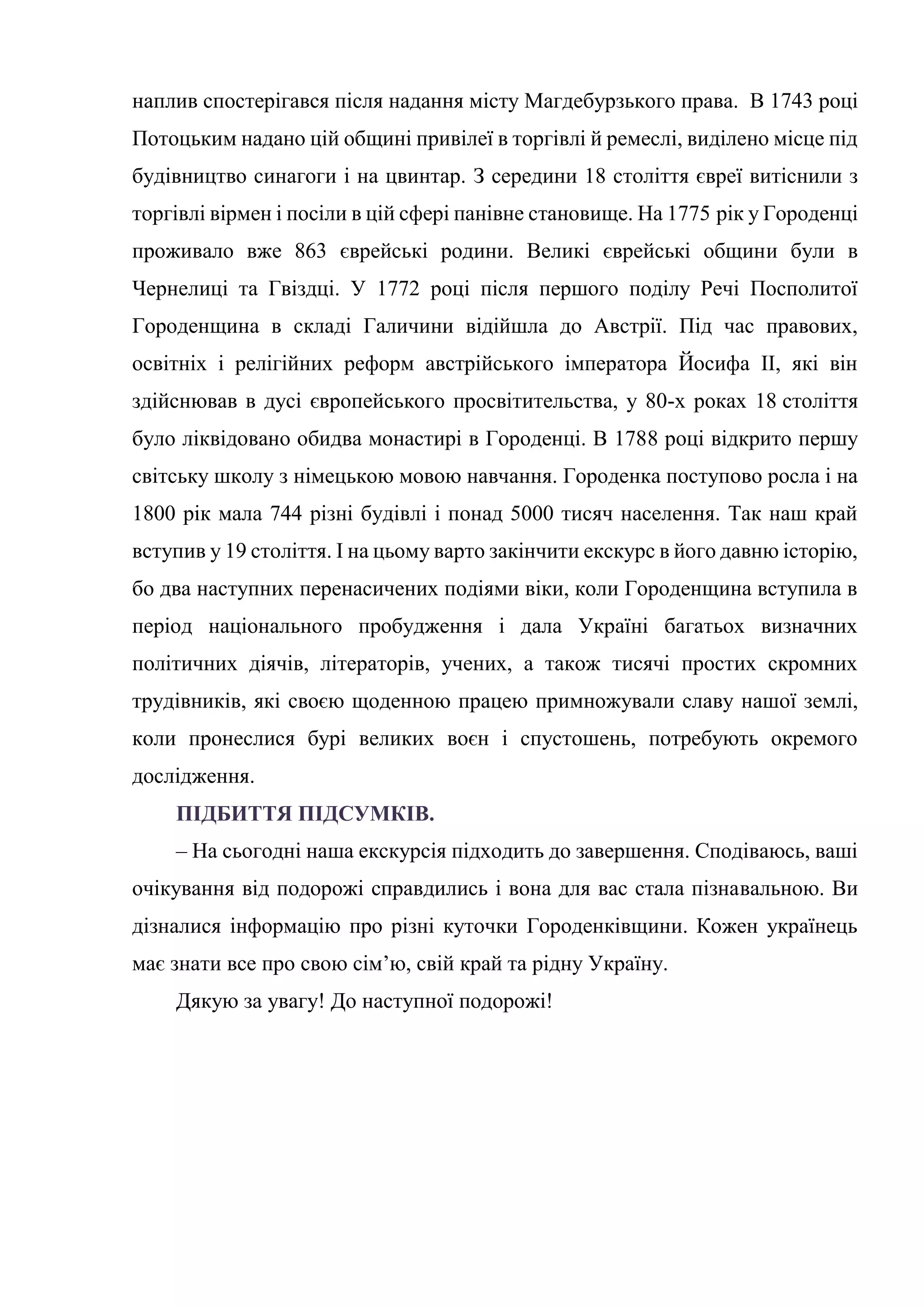 наплив спостерігався після надання місту Магдебурзького права. В 1743 році
Потоцьким надано цій общині привілеї в торгівлі й ремеслі, виділено місце під
будівництво синагоги і на цвинтар. З середини 18 століття євреї витіснили з
торгівлі вірмен і посіли в цій сфері панівне становище. На 1775 рік у Городенці
проживало вже 863 єврейські родини. Великі єврейські общини були в
Чернелиці та Гвіздці. У 1772 році після першого поділу Речі Посполитої
Городенщина в складі Галичини відійшла до Австрії. Під час правових,
освітніх і релігійних реформ австрійського імператора Йосифа II, які він
здійснював в дусі європейського просвітительства, у 80-х роках 18 століття
було ліквідовано обидва монастирі в Городенці. В 1788 році відкрито першу
світську школу з німецькою мовою навчання. Городенка поступово росла і на
1800 рік мала 744 різні будівлі і понад 5000 тисяч населення. Так наш край
вступив у 19 століття. І на цьому варто закінчити екскурс в його давню історію,
бо два наступних перенасичених подіями віки, коли Городенщина вступила в
період національного пробудження і дала Україні багатьох визначних
політичних діячів, літераторів, учених, а також тисячі простих скромних
трудівників, які своєю щоденною працею примножували славу нашої землі,
коли пронеслися бурі великих воєн і спустошень, потребують окремого
дослідження.
ПІДБИТТЯ ПІДСУМКІВ.
– На сьогодні наша екскурсія підходить до завершення. Сподіваюсь, ваші
очікування від подорожі справдились і вона для вас стала пізнавальною. Ви
дізналися інформацію про різні куточки Городенківщини. Кожен українець
має знати все про свою сім’ю, свій край та рідну Україну.
Дякую за увагу! До наступної подорожі!
 
