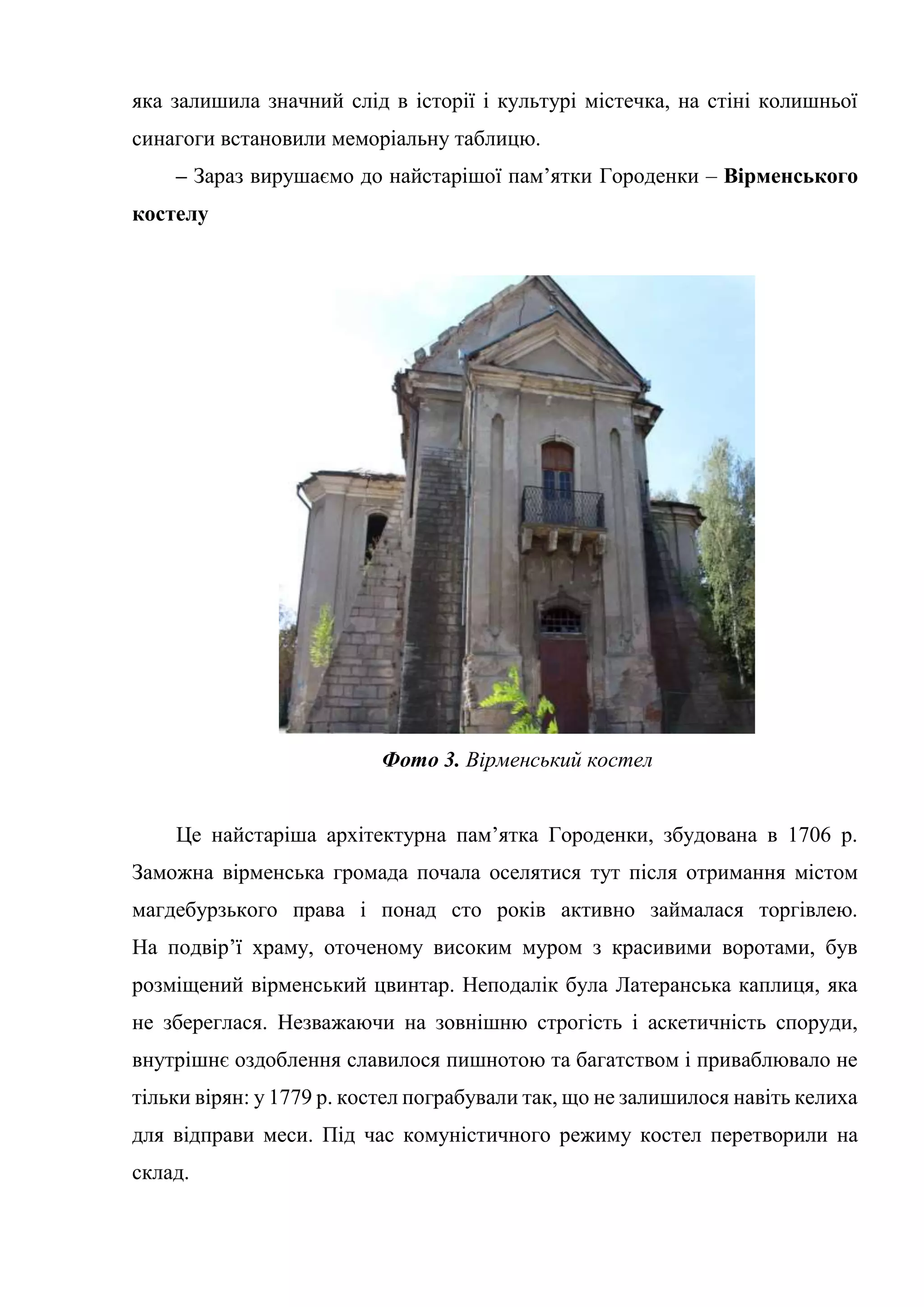 яка залишила значний слід в історії і культурі містечка, на стіні колишньої
синагоги встановили меморіальну таблицю.
– Зараз вирушаємо до найстарішої пам’ятки Городенки – Вірменського
костелу
Фото 3. Вірменський костел
Це найстаріша архітектурна пам’ятка Городенки, збудована в 1706 р.
Заможна вірменська громада почала оселятися тут після отримання містом
магдебурзького права і понад сто років активно займалася торгівлею.
На подвір’ї храму, оточеному високим муром з красивими воротами, був
розміщений вірменський цвинтар. Неподалік була Латеранська каплиця, яка
не збереглася. Незважаючи на зовнішню строгість і аскетичність споруди,
внутрішнє оздоблення славилося пишнотою та багатством і приваблювало не
тільки вірян: у 1779 р. костел пограбували так, що не залишилося навіть келиха
для відправи меси. Під час комуністичного режиму костел перетворили на
склад.
 