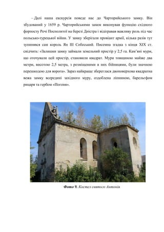 – Далі наша екскурсія поведе нас до Чарторийського замку. Він
збудований у 1659 р. Чарторийськими замок виконував функцію східного
форпосту Речі Посполитої на березі Дністра і відігравав важливу роль під час
польсько-турецької війни. У замку зберігали провіант армії, кілька разів тут
зупинявся сам король Ян III Собеський. Писемна згадка з кінця ХІХ ст.
свідчить: «Залишки замку займали земельний простір у 2,5 га. Кам’яні мури,
що оточували цей простір, становили квадрат. Мури товщиною майже два
метри, висотою 2,5 метра, з розміщеними в них бійницями, були значною
перешкодою для ворога». Зараз найкраще збереглася двоповерхова квадратна
вежа замку всередині західного муру, оздоблена ліпниною, барельєфом
рицаря та гербом «Погоня».
Фото 9. Костел святого Антонія
 