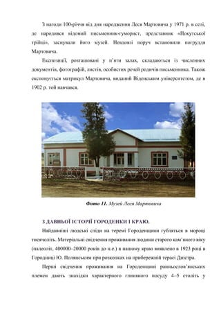 З нагоди 100-річчя від дня народження Леся Мартовича у 1971 р. в селі,
де народився відомий письменник-гуморист, представник «Покутської
трійці», заснували його музей. Невдовзі поруч встановили погруддя
Мартовича.
Експозиції, розташовані у п’яти залах, складаються із численних
документів, фотографій, листів, особистих речей родичів письменника. Також
експонується матрикул Мартовича, виданий Віденським університетом, де в
1902 р. той навчався.
Фото 11. Музей Леся Мартовича
З ДАВНЬОЇ ІСТОРІЇ ГОРОДЕНКИ І КРАЮ.
Найдавніші людські сліди на теремі Городенщини губляться в мороці
тисячоліть. Матеріальні свідчення проживання людини старого кам’яного віку
(палеоліт, 400000–20000 років до н.е.) в нашому краю виявлено в 1923 році в
Городниці Ю. Полянським при розкопках на прибережній терасі Дністра.
Перші свідчення проживання на Городенщині ранньослов’янських
племен дають знахідки характерного глиняного посуду 4–5 століть у
 