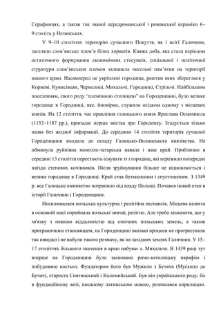 Серафинцях, а також так званої передроманської і романської кераміки 6–
9 століть у Незвиськах.
У 9–10 століттях територію сучасного Покуття, як і всієї Галичини,
заселяло слов’янське плем’я білих хорватів. Княжа доба, яка стала періодом
остаточного формування економічних стосунків, соціальної і політичної
структури слов’янських племен залишила чисельні пам’ятки на території
нашого краю. Насамперед це укріплені городища, рештки яких збереглися у
Корневі, Кунисівцях, Чернелиці, Михальчі, Городниці, Стрільчі. Найбільшим
поселенням, свого роду “племінною столицею” на Городенщині, було велике
городище в Городниці, яке, ймовірно, служило осідком одному з місцевих
князів. На 12 століття, час правління галицького князя Ярослава Осмомисла
(1152–1187 рр.), припадає перша звістка про Городенку. Згадується тільки
назва без жодної інформації. До середини 14 століття територія сучасної
Городенщини входила до складу Галицько-Волинського князівства. Не
обминула руйнівна монголо-татарська навала і наш край. Приблизно в
середині 13 століття перестають існувати ті з городищ, які пережили попередні
наїзди степових кочівників. Після зруйнування більше не відновлюється і
велике городище в Городниці. Край став беззахисним і спустошеним. З 1349
р. все Галицьке князівство потрапило під владу Польщі. Почався новий етап в
історії Галичини і Городенщини.
Посилювалася польська культурна і релігійна експансія. Місцева шляхта
в основній масі сприйняла польські звичаї, релігію. Але треба зазначити, що у
зв'язку з певною віддаленістю від етнічних польських земель, а також
приграничним становищем, на Городенщині вказані процеси не прогресували
так швидко і не набули такого розмаху, як на західних землях Галичини. У 15–
17 століттях більшого значення в краю набуває с. Михальче. В 1439 році тут
вперше на Городенщині було засновано римо-католицьку парафію і
побудовано костьол. Фундатором його був Мужило з Бучача (Мусхило де
Бучач), староста Снятинський і Коломийський. Був він українського роду, бо
в фундаційному акті, писаному латинською мовою, розписався кирилицею.
 