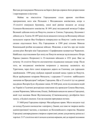 Вигідне розташування Михальча на березі Дністра сприяло його розростанню
і перетворенню в містечко.
Майже на півстоліття Городенщина стала ареною постійних
приграничних воєн між Польщею і Молдавським князівством, котре в
15 столітті опанувало Буковину, землі якої раніше входили до складу
Галицько-Волинського князівства. В 1491 році молдавський воєвода Стефан
Великий здійснив похід на Покуття, спалив м. Снятин, Городенку, Коломию і
дійшов до м. Галича. В 1497 році після невдалого походу на Волощину військо
польського короля Яна Ольбрахта повернулося на Покуття і своїм постоєм
сильно спустошило його. Під Городенкою в 1509 році гетьман Микола
Каменецький розбив молдавське військо. Можливо, в пам’ять про цю подію
долина ріки Ямгорів між Городенкою і Серафинцями називається Червоною.
Найбільш спустошливим був похід на Покуття воєводи мультанського Петра
Рареша (званого Петрилою) із 33-тисячним військом в 1531 році. Вже на
початку 16 століття Покуття систематично піддавалося нападам татар. Після
того, як молдавське князівство потрапило у васальну залежність від
Туреччини, через його землі відкрилася дорога на Галичину для турецьких
завойовників. 1589 року відбувся перший великий напад турків на Покуття.
Після зруйнування татарами Михальча, з середини 17 століття найбільшого
значення на Придністров’ї набуває Городенка. Ще в 15 столітті тут на урвищі
над рікою Ямгорів було збудовано замок. В 1648 році, коли під впливом подій
на Україні в Галичині розгорілося повстання під проводом Семена Височана,
селяни Чернятина, Заболотова, Олеші, Любківців напали на замок в Городенці,
який тоді належав Янові Жулчинському (Стжемовському), роззброїли його
залогу, а будівлі спалили. Сам же власник врятувався втечею.
У 1668 році Городенка отримує Магдебурзьке право. Місто входило тоді
до складу Руського воєводства з центром у Львові, але саме не творило якоїсь
адміністративної частини, а належало до Коломийського староства. Надання
Городенці самоврядування створило сприятливі умови для розвитку ремесла і
торгівлі. З 17 століття в місті почали селитися вірмени, які до першої половини
 