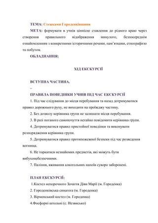 ТЕМА: Стежками Городенківщини
МЕТА: формувати в учнів ціннісне ставлення до рідного краю через
створення правильного відображення минулого, безпосереднім
ознайомленням з конкретними історичними речами, пам’ятками, етнографією
та побутом.
ОБЛАДНАННЯ:
ХІД ЕКСКУРСІЇ
ВСТУПНА ЧАСТИНА.
–
ПРАВИЛА ПОВЕДІНКИ УЧНІВ ПІД ЧАС ЕКСКУРСІЇ
1. Під час слідування до місця перебування та назад дотримуватися
правил дорожнього руху, не виходити на проїжджу частину.
2. Без дозволу керівника групи не залишати місця перебування.
3. В разі поганого самопочуття негайно повідомити керівника групи.
4. Дотримуватися правил пристойної поведінки та виконувати
розпорядження керівника групи.
5. Дотримуватися правил протипожежної безпеки під час розведення
вогнища.
6. Не торкатися незнайомих предметів, які можуть бути
вибухонебезпечними.
7. Паління, вживання алкогольних напоїв суворо заборонені.
ПЛАН ЕКСКУРСІЇ:
1.Костел непорочного Зачаття Діви Марії (м. Городенка)
2. Городенківська синагога (м. Городенка)
3. Вірменський костел (м. Городенка)
4.Фосфорні штольні (с. Незвисько)
 