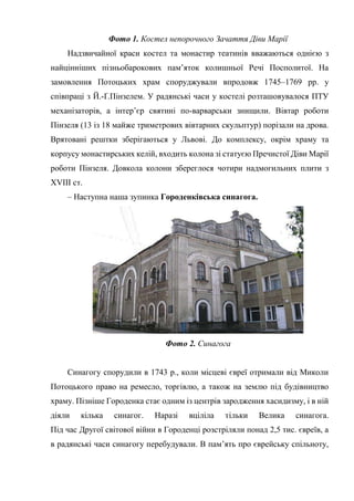 Фото 1. Костел непорочного Зачаття Діви Марії
Надзвичайної краси костел та монастир театинів вважаються однією з
найцінніших пізньобарокових пам’яток колишньої Речі Посполитої. На
замовлення Потоцьких храм споруджували впродовж 1745–1769 рр. у
співпраці з Й.-Ґ.Пінзелем. У радянські часи у костелі розташовувалося ПТУ
механізаторів, а інтер’єр святині по-варварськи знищили. Вівтар роботи
Пінзеля (13 із 18 майже триметрових вівтарних скульптур) порізали на дрова.
Врятовані рештки зберігаються у Львові. До комплексу, окрім храму та
корпусу монастирських келій, входить колона зі статуєю Пречистої Діви Марії
роботи Пінзеля. Довкола колони збереглося чотири надмогильних плити з
XVIII ст.
– Наступна наша зупинка Городенківська синагога.
Фото 2. Синагога
Синагогу спорудили в 1743 р., коли місцеві євреї отримали від Миколи
Потоцького право на ремесло, торгівлю, а також на землю під будівництво
храму. Пізніше Городенка стає одним із центрів зародження хасидизму, і в ній
діяли кілька синагог. Наразі вціліла тільки Велика синагога.
Під час Другої світової війни в Городенці розстріляли понад 2,5 тис. євреїв, а
в радянські часи синагогу перебудували. В пам’ять про єврейську спільноту,
 