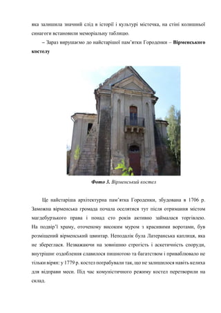 яка залишила значний слід в історії і культурі містечка, на стіні колишньої
синагоги встановили меморіальну таблицю.
– Зараз вирушаємо до найстарішої пам’ятки Городенки – Вірменського
костелу
Фото 3. Вірменський костел
Це найстаріша архітектурна пам’ятка Городенки, збудована в 1706 р.
Заможна вірменська громада почала оселятися тут після отримання містом
магдебурзького права і понад сто років активно займалася торгівлею.
На подвір’ї храму, оточеному високим муром з красивими воротами, був
розміщений вірменський цвинтар. Неподалік була Латеранська каплиця, яка
не збереглася. Незважаючи на зовнішню строгість і аскетичність споруди,
внутрішнє оздоблення славилося пишнотою та багатством і приваблювало не
тільки вірян: у 1779 р. костел пограбували так, що не залишилося навіть келиха
для відправи меси. Під час комуністичного режиму костел перетворили на
склад.
 