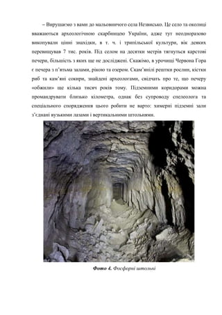 – Вирушаємо з вами до мальовничого села Незвисько. Це село та околиці
вважаються археологічною скарбницею України, адже тут неодноразово
викопували цінні знахідки, в т. ч. і трипільської культури, вік деяких
перевищував 7 тис. років. Під селом на десятки метрів тягнуться карстові
печери, більшість з яких ще не досліджені. Скажімо, в урочищі Червона Гора
є печера з п’ятьма залами, рікою та озером. Скам’янілі рештки рослин, кістки
риб та кам’яні сокири, знайдені археологами, свідчать про те, що печеру
«обжили» ще кілька тисяч років тому. Підземними коридорами можна
промандрувати близько кілометра, однак без супроводу спелеолога та
спеціального спорядження цього робити не варто: химерні підземні зали
з’єднані вузькими лазами і вертикальними штольнями.
Фото 4. Фосфорні штольні
 