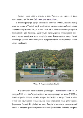 – Дальше наша дорога лежить в село Раковець до одного із семи
природних чудес України Дністровського каньйону.
У літній період тут курсує унікальний корабель «Юрій», аналогів якому
немає не тільки в Україні, але й у світі, адже за допомогою гребного колеса
судно може проходити там, де мілина сягає 30 см. Мальовничий порт корабля
розміщений в селі Раковець, адже тут, по-перше, зручно причалювати, а по-
друге, звідси видніється могутня вціліла вежа Раковецького замку. Наразі
такий порт єдиний, проте планується відкриття ще кількох подібних в інших
місцях на Дністрі.
Фото 5. Порт корабля «Юрій»
– В цьому селі є одна пам’ятка архітектури – Раковецький замок. Ця
споруда XVII ст. є пам’яткою архітектури національного значення. У 1657 р.
замок витримав облогу козаків, а через десятиліття – татар. Однак пізніше
турки таки зруйнували твердиню, яка після відбудови стала стратегічним
форпостом Польщі. На під’їзді до замку був рів із мостом до двоповерхової
брами. У твердині розташовувалися житлові приміщення, каплиця, казарми,
 