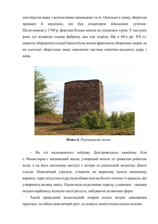 шестикутна вежа з величезними пивницями та ін. Оскільки в замку зберігали
провіант й амуніцію, він був епіцентром військових сутичок.
Після пожежі у 1768 р. фортеця більше ніколи не піднялася з руїн. У наступні
роки тут відкрили содову фабрику, яка теж згоріла. Ще в 60-х рр. ХХ ст.
навколо збереженої східної башти були великі фрагменти оборонних мурів, та
на сьогодні збереглися лише невеличка частина північно-західного муру і
вежа.
Фото 6. Раковецький замок
– На тлі мальовничого пейзажу Дністровського каньйону біля
с. Монастирка є вапняковий масив, утворений мохом та тривалою роботою
води, а на його скельному виступі є печера та унікальний водоспад Дівочі
сльози. Невеличкий струмок, стікаючи по вкритому мохом вапняному
карнизу, через відсутність русла розбивається на безліч «ниток» із крапель, які
утворюють водяну завісу. Однак вода не розмиває породу, а навпаки – завдяки
осадам карбонату кальцію скелі ростуть, набуваючи незвичних форм.
Такий природний водоспадний покрив кілька метрів завширшки
приховує за собою невеличкий грот, де можуть поміститися кілька чоловік.
 
