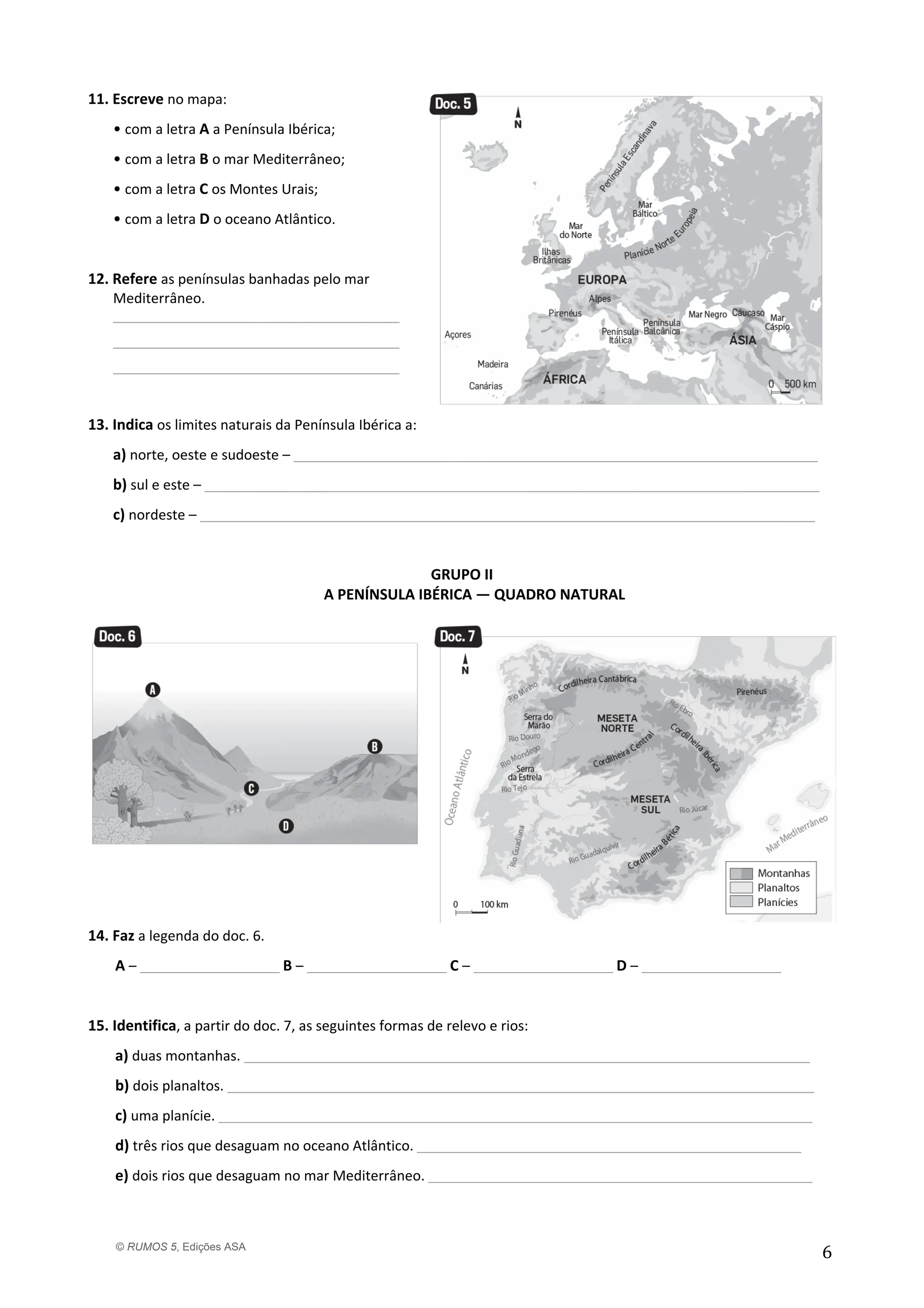 © RUMOS 5, Edições ASA
6
11. Escreve no mapa:
• com a letra A a Península Ibérica;
• com a letra B o mar Mediterrâneo;
• com a letra C os Montes Urais;
• com a letra D o oceano Atlântico.
12. Refere as penínsulas banhadas pelo mar
Mediterrâneo.
_________________________________________
_________________________________________
_________________________________________
13. Indica os limites naturais da Península Ibérica a:
a) norte, oeste e sudoeste – ___________________________________________________________________________
b) sul e este – ________________________________________________________________________________________
c) nordeste – ________________________________________________________________________________________
GRUPO II
A PENÍNSULA IBÉRICA — QUADRO NATURAL
14. Faz a legenda do doc. 6.
A – ____________________ B – ____________________ C – ____________________ D – ____________________
15. Identifica, a partir do doc. 7, as seguintes formas de relevo e rios:
a) duas montanhas. _________________________________________________________________________________
b) dois planaltos. ____________________________________________________________________________________
c) uma planície. _____________________________________________________________________________________
d) três rios que desaguam no oceano Atlântico. _______________________________________________________
e) dois rios que desaguam no mar Mediterrâneo. _______________________________________________________
 