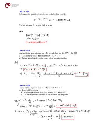 CAF1 - JL - 006
En la siguiente ecuación determine las unidades de U en el SI:
Donde a: aceleración, v: velocidad; h: altura
Sol:
[(ms-2)1/2.m]=[U.ms-1.1]
L1/2T-1 =[U]T-1
En unidades (U)=m1/2
CAF1 - JL - 007
La ecuación de la posición de una esferita está dada por r(t)=(2t4
) i —(t2
+1) j
a) ¿Cuál es la velocidad de la esferita en r =32 i —5 j?
b) Calcule la aceleración media en los primeros tres segundos
CAF1 - JL - 008
La ecuación de la posición de una esferita está dada por:
r(t)=2.cos(πt) i-3.sen(πt) j
a) ¿Cuál es la velocidad de la esferita a los 0,25 segundos?
b) Calcule la aceleración media en los primeros tres segundos
 