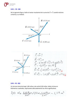 CAF1 – FO - 002
De la siguiente figura, hallar el vector resultante de la suma de 𝐴 + 𝐶 usando vectores
unitarios y su módulo.
CAF1 - FO - 003
Un terreno tiene de largo 1,00 millas y de ancho 0,50 millas. Hallar el área en
kilómetros cuadrados, expresando adecuadamente las cifras significativas.
 