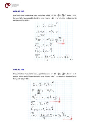 CAF1 - FO - 007
Una partícula se mueve en el eje x, según la ecuación 𝑥 = 2,0 − (0,2
𝑚
𝑠2) 𝑡2
, donde t es el
tiempo. Hallar la velocidad instantánea en el instante t=2,0 s y la velocidad media entre los
tiempos t=0,0 y t=2,0 s.
CAF1 - FO - 008
Una partícula se mueve en el eje x, según la ecuación 𝑥 = 2,0 − (0,2
𝑚
𝑠2) 𝑡2
, donde t es el
tiempo. Hallar la velocidad instantánea en el instante t=4,0 s y la velocidad media entre los
tiempos t=0,0 y t=4,0 s.
 