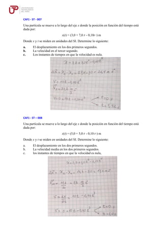 CAF1 - ST - 007
Una partícula se mueve a lo largo del eje x donde la posición en función del tiempo está
dada por:
x(t) = (3,0 + 7,0 t2
- 0,10t 4
) m
Donde x y t se miden en unidades del SI. Determine lo siguiente:
a. El desplazamiento en los dos primeros segundos.
b. La velocidad en el tercer segundo.
c. Los instantes de tiempos en que la velocidad es nula.
CAF1 - ST – 008
Una partícula se mueve a lo largo del eje x donde la posición en función del tiempo está
dada por:
x(t) = (5,0 + 5,0 t2
- 0,10 t4
) m
Donde x y t se miden en unidades del SI. Determine lo siguiente:
a. El desplazamiento en los dos primeros segundos.
b. La velocidad media en los dos primeros segundos.
c. los instantes de tiempos en que la velocidad es nula,
 
