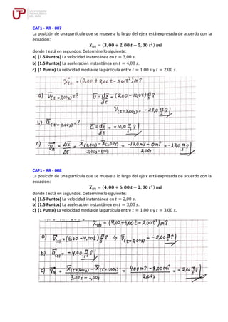 CAF1 - AR - 007
La posición de una partícula que se mueve a lo largo del eje x está expresada de acuerdo con la
ecuación:
𝒙
⃗
⃗ (𝒕) = (𝟑, 𝟎𝟎 + 𝟐, 𝟎𝟎 𝒕 − 𝟓, 𝟎𝟎 𝒕𝟐) 𝒎𝒊̂
donde t está en segundos. Determine lo siguiente:
a) (1.5 Puntos) La velocidad instantánea en 𝑡 = 3,00 𝑠.
b) (1.5 Puntos) La aceleración instantánea en 𝑡 = 4,00 𝑠.
c) (1 Punto) La velocidad media de la partícula entre 𝑡 = 1,00 𝑠 y 𝑡 = 2,00 𝑠.
CAF1 - AR - 008
La posición de una partícula que se mueve a lo largo del eje x está expresada de acuerdo con la
ecuación:
𝒙
⃗
⃗ (𝒕) = (𝟒, 𝟎𝟎 + 𝟔, 𝟎𝟎 𝒕 − 𝟐, 𝟎𝟎 𝒕𝟐) 𝒎𝒊̂
donde t está en segundos. Determine lo siguiente:
a) (1.5 Puntos) La velocidad instantánea en 𝑡 = 2,00 𝑠.
b) (1.5 Puntos) La aceleración instantánea en 𝑡 = 3,00 𝑠.
c) (1 Punto) La velocidad media de la partícula entre 𝑡 = 1,00 𝑠 y 𝑡 = 3,00 𝑠.
 
