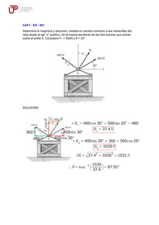 CAF1 - ES - 001
Determine la magnitud y dirección, medida en sentido contrario a las manecillas del
reloj desde el eje “x” positivo, de la fuerza resultante de las tres fuerzas que actúan
sobre el anillo A. Considere F1 = 500N y θ = 20°
SOLUCIÓN:
 