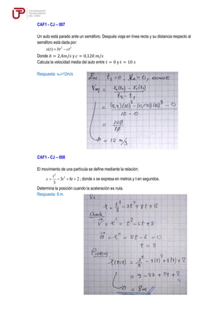 CAF1 - CJ – 007
Un auto está parado ante un semáforo. Después viaja en línea recta y su distancia respecto al
semáforo está dada por:
2 3
( )
x t bt ct
= −
Donde 𝑏 = 2,4𝑚/𝑠 y 𝑐 = 0,120 𝑚/𝑠
Calcula la velocidad media del auto entre 𝑡 = 0 y 𝑡 = 10 𝑠
Respuesta: vm=12m/s
CAF1 - CJ – 008
El movimiento de una partícula se define mediante la relación:
3
2
3 8 2
3
t
x t t
= − + + ; donde x se expresa en metros y t en segundos.
Determina la posición cuando la aceleración es nula.
Respuesta: 8 m.
 