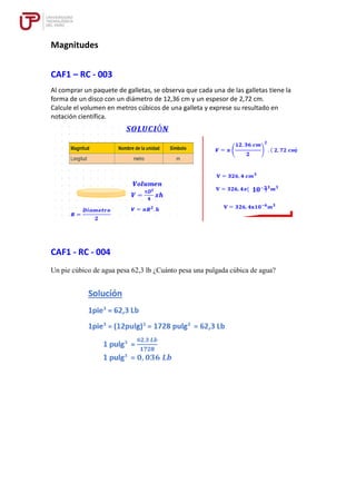 Magnitudes
CAF1 – RC - 003
Al comprar un paquete de galletas, se observa que cada una de las galletas tiene la
forma de un disco con un diámetro de 12,36 cm y un espesor de 2,72 cm.
Calcule el volumen en metros cúbicos de una galleta y exprese su resultado en
notación científica.
CAF1 - RC - 004
Un pie cúbico de agua pesa 62,3 lb ¿Cuánto pesa una pulgada cúbica de agua?
 