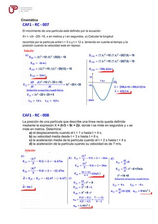 Cinemática
CAF1 - RC - 007
El movimiento de una partícula está definido por la ecuación
X= t3
-10t2
-20t -16, x en metros y t en segundos. a) Calcular la longitud
recorrida por la partícula entre t = 0 s y t = 12 s, teniendo en cuenta el tiempo y la
posición cuando la velocidad este en reposo.
CAF1 - RC - 008
La posición de una partícula que describe una línea recta queda definida
mediante la expresión X = (t3/3 − 9𝑡 + 2)i, donde t se mide en segundos y x se
mide en metros. Determine:
a) el desplazamiento cuando el t = 1 s hasta t = 4 s.
b) su velocidad media desde t = 3 s hasta t = 6 s.
c) la aceleración media de la partícula cuando el t = 2 s hasta t = 4 s.
d) la aceleración de la partícula cuando su velocidad es de 7 m/s.
 