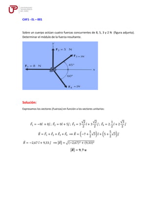 CAF1 - EL – 001
Sobre un cuerpo actúan cuatro fuerzas concurrentes de 8, 5, 3 y 2 N (figura adjunta).
Determinar el módulo de la fuerza resultante.
Solución:
Expresamos los vectores (Fuerzas) en función a los vectores unitarios:
𝐹1 = −8𝑖 + 0𝑗 ; 𝐹2 = 0𝑖 + 5𝑗 ; 𝐹3 = 3
√2
2
𝑖 + 3
√2
2
𝑗 ; 𝐹4 = 2.
1
2
𝑖 + 2
√3
2
𝑗
𝑅
⃗ = 𝐹1 + 𝐹2 + 𝐹3 + 𝐹4 ⟹ 𝑅
⃗ = (−7 +
5
2
√3) 𝑖 + (5 +
5
2
√3) 𝑗
𝑅
⃗ = −2,67 𝑖 + 9,33 𝑗 ⟹ |𝑅
⃗ | = √(−2,67)2 + (9,33)2
|𝑹
⃗⃗ | = 𝟗, 𝟕 𝒖
 