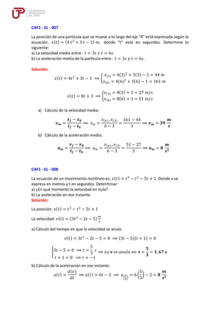 CAF1 - EL - 007
La posición de una partícula que se mueve a lo largo del eje “X” está expresada según la
ecuación: 𝑥(𝑡) = (4 𝑡2
+ 3 𝑡 − 1) 𝑚, donde “t” está en segundos. Determine lo
siguiente:
a) La velocidad media entre: 𝑡 = 3𝑠 𝑦 𝑡 = 6𝑠.
b) La aceleración media de la partícula entre: 𝑡 = 3𝑠 𝑦 𝑡 = 6𝑠.
Solución:
𝑥(𝑡) = 4𝑡2
+ 3𝑡 − 1 ⟹ {
𝑥(3) = 4(3)2
+ 3(3) − 1 = 44 𝑚
𝑥(6) = 4(6)2
+ 3(6) − 1 = 161 𝑚
𝑣(𝑡) = 8𝑡 + 3 ⟹ {
𝑣(3) = 8(3) + 3 = 27 𝑚/𝑠
𝑣(6) = 8(6) + 3 = 51 𝑚/𝑠
a) Cálculo de la velocidad media:
𝒗𝒎 =
𝒙𝒇 − 𝒙𝟎
𝒕𝒇 − 𝒕𝟎
⟹ 𝑣𝑚 =
𝑥(6)−𝑥(3)
6 − 3
=
161 − 44
3
⟹ 𝒗𝒎 = 𝟑𝟗
𝒎
𝒔
b) Cálculo de la aceleración media:
𝒂𝒎 =
𝒗𝒇 − 𝒗𝟎
𝒕𝒇 − 𝒕𝟎
⟹ 𝑎𝑚 =
𝑣(6)−𝑣(3)
6 − 3
=
51 − 27
3
⟹ 𝒂𝒎 = 𝟖
𝒎
𝒔𝟐
CAF1 - EL - 008
La ecuación de un movimiento rectilíneo es: 𝑥(𝑡) = 𝑡3
− 𝑡2
− 5𝑡 + 1. Donde x se
expresa en metros y t en segundos. Determinar:
a) ¿En qué momento la velocidad en nula?
b) La aceleración en ese instante.
Solución:
La posición: 𝑥(𝑡) = 𝑡3
− 𝑡2
− 5𝑡 + 1
La velocidad: 𝑣(𝑡) = (3𝑡2
− 2𝑡 − 5)
𝑚
𝑠
a) Cálculo del tiempo en que la velocidad se anula:
𝑣(𝑡) = 3𝑡2
− 2𝑡 − 5 = 0 ⟹ (3𝑡 − 5)(𝑡 + 1) = 0
{3𝑡 − 5 = 0 ⟹ 𝑡 =
5
3
𝑠
𝑡 + 1 = 0 ⟹ 𝑡 = −1
⟹ 𝐿𝑎 v 𝑠𝑒 𝑎𝑛𝑢𝑙𝑎 𝑒𝑛: 𝒕 =
𝟓
𝟑
= 𝟏, 𝟔𝟕 𝒔
b) Cálculo de la aceleración en ese instante:
𝑎(𝑡) =
𝑑(𝑣)
𝑑𝑡
⟹ 𝑎(𝑡) = 6𝑡 − 2 ⟹ 𝑎
(
5
3
)
= 6 (
5
3
) − 2 = 𝟖
𝒎
𝒔𝟐
 