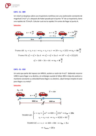 CAF1 - EL - 009
Un móvil se desplaza sobre una trayectoria rectilínea con una aceleración constante de
magnitud 2 m/s2
y 5 s después de haber pasado por el punto “A” de su trayectoria, tiene
una rapidez de 72 km/h. Calcular cual era la rapidez 9 m antes de llegar al punto A.
Solución:
𝑇𝑟𝑎𝑚𝑜 𝐴𝐵: 𝑣𝑓 = 𝑣0 + 𝑎. 𝑡 ⟹ 𝑣𝐵 = 𝑣𝐴 + 𝑎. 𝑡 ⟹ 20 = 𝑣𝐴 + 2(5) ⟹ 𝒗𝑨 = 𝟏𝟎
𝒎
𝒔
𝑇𝑟𝑎𝑚𝑜 𝑃𝐴: 𝑣𝑓
2
= 𝑣0
2
+ 2𝑎. 𝑑 ⟹ 𝑣𝐴
2
= 𝑣𝑃
2
+ 2𝑎. 𝑑 ⟹ 102
= 𝑣𝑃
2
+ 2(2)(9)
𝑣𝑃
2
= 100 − 36 = 64 ⟹ 𝒗𝑷 = 𝟖
𝒎
𝒔
CAF1 - EL - 010
Un auto que parte del reposo con MRUV, acelera a razón de 4 m/s2
debiendo recorrer
1200 m para llegar a su destino, sin embargo cuando le faltan 400 m deja de acelerar y
mantiene constante su velocidad hasta llegar a su destino. ¿Qué tiempo empleó el auto
para llegar a su meta?
Solución:
𝑇𝑅𝐴𝑀𝑂 𝐴𝐵: {
𝑥 = 𝑣0𝑡 +
1
2
𝑎𝑡2
⟹ 800 =
1
2
(4)𝑡2
⟹ 𝒕𝑨𝑩 = 𝟐𝟎𝒔
𝑣𝑓 = 𝑣0 + 𝑎𝑡 ⟹ 𝑣𝐵 = 4(20) = 80
𝑚
𝑠
𝑇𝑅𝐴𝑀𝑂 𝐵𝐶: 𝑥 = 𝑣. 𝑡 ⟹ 400 = 80𝑡 ⟹ 𝒕𝑩𝑪 = 𝟓 𝒔
⟹ 𝒕𝒎𝒆𝒕𝒂 = 𝟐𝟓 𝒔
 