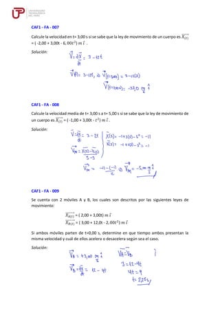 CAF1 - FA - 007
Calcule la velocidad en t= 3,00 s si se sabe que la ley de movimiento de un cuerpo es 𝑋(𝑡)
⃗⃗⃗⃗⃗⃗⃗
= ( -2,00 + 3,00t - 6, 00𝑡2
) 𝑚 𝑖 .
Solución:
CAF1 - FA - 008
Calcule la velocidad media de t= 3,00 s a t= 5,00 s si se sabe que la ley de movimiento de
un cuerpo es 𝑋(𝑡)
⃗⃗⃗⃗⃗⃗⃗ = ( -1,00 + 3,00t - 𝑡2
) 𝑚 𝑖 .
Solución:
CAF1 - FA - 009
Se cuenta con 2 móviles A y B, los cuales son descritos por las siguientes leyes de
movimiento:
𝑋𝐴(𝑡)
⃗⃗⃗⃗⃗⃗⃗⃗⃗ = ( 2,00 + 3,00t) 𝑚 𝑖
𝑋𝐵(𝑡)
⃗⃗⃗⃗⃗⃗⃗⃗⃗ = ( 3,00 + 12,0t - 2, 00𝑡2
) 𝑚 𝑖
Si ambos móviles parten de t=0,00 s, determine en que tiempo ambos presentan la
misma velocidad y cuál de ellos acelera o desacelera según sea el caso.
Solución:
 