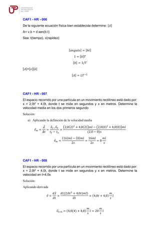 CAF1 - HR - 006
De la siguiente ecuación física bien establecida determine: [𝐴]
A= v.b + d.sen(b.t)
Sea: t(tiempo), v(rapidez)
[𝑎𝑛𝑔𝑢𝑙𝑜] = [𝑏𝑡]
1 = [𝑏]𝑇
[𝑏] = 1/𝑇
[𝐴]=[𝑣][𝑏]
[𝐴] = 𝐿𝑇−2
CAF1 - HR - 007
El espacio recorrido por una partícula en un movimiento rectilíneo está dado por:
x = 2,0t2
+ 4,0t, donde t se mide en segundos y x en metros. Determine la
velocidad media en los dos primeros segundo
Solución:
a) Aplicando la definición de la velocidad media
𝑣𝑚 =
𝑑
∆𝑡
=
𝑥𝑓−𝑥0
𝑡𝑓 − 𝑡𝑜
=
(2,0(2)2
+ 4,0(2))𝑚𝑖̂ − (2,0(0)2
+ 4,0(0))𝑚𝑖̂
(2,0 − 0)𝑠
𝑣𝑚 =
(16)𝑚𝑖̂ − (0)𝑚𝑖̂
2𝑠
=
16𝑚𝑖̂
2𝑠
= 8
𝑚𝑖̂
𝑠
CAF1 - HR - 008
El espacio recorrido por una partícula en un movimiento rectilíneo está dado por:
x = 2,0t2
+ 4,0t, donde t se mide en segundos y x en metros. Determine la
velocidad en t=4,0s
Solución:
Aplicando derivada
𝑣 =
𝑑𝑥
𝑑𝑡
=
𝑑((2,0𝑡2
+ 4,0𝑡)𝑚𝑖̂)
𝑑𝑡
= (4,0𝑡 + 4,0)
𝑚
𝑠
𝑖̂
𝑣𝑡=4 = (4,0(4) + 4,0)
𝑚
𝑠
𝑖̂ = 20
𝑚
𝑠
𝑖̂
 