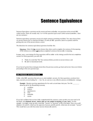 397
Sentence Equivalence
Sentence Equivalence questions are the newest and most unfamiliar test questions in the revised GRE
verbal section. There are usually only 3 or 4 of this question type in each verbal section (remember, there
are two sections).
Sentence equivalence questions consist ofa single sentence containing one blank. You must choose from
six answer choices the two that best fit blank. As with all GRE questions,there is no partial credit for
getting only one of the answer choices correct.
The directions for sentence equivalence questions look like this:
Directions: Select the two answer choices that,when used to complete the sentence,fit the meaning
of the sentence as a whole and produce completed sentences that are alike in meaning.
In many ways, yourstrategy for these questions will be similar to the strategy used for the text completion
section.For these questions,you will still:
 Think of a word that "fits" the sentence before you look at answer choices; and
 Be alert to transitional words
If you haven't gotten those strategies down from the previous section,go back and review those now before
proceeding to this new question type.
USE PROCESS OF ELIMINATION
Unlike otherGRE questions that ask you to select multiple answers, for these questions,you know how
many answers you are looking for — two. So, we can use a very effective process-of-elimination strategy.
Example: Despite receiving approbation for his work several times that year, Tim felt ________
about his job in the floundering economy.
A. confident
B. anxious
C. apprehensive
D. stoic
E. amenable
F. secure
If you feel confident that you have fully comprehended the sentence,come up with your own word to fit
the blank, and eliminate answer choices that are not similar in meaning to your word. For this
example, you might come up with a word like "unsure" or"insecure" to fill in the blank. Then, you could
eliminate (A) and (F), which are the opposite of unsure,and (D) and (E), which also do not mean "unsure."
This would leave you with the correct answer choices (B) and (C).
 