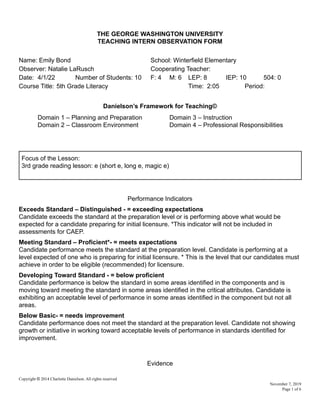 THE GEORGE WASHINGTON UNIVERSITY
TEACHING INTERN OBSERVATION FORM
Name: Emily Bond School: Winterfield Elementary
Observer: Natalie LaRusch Cooperating Teacher:
Date: 4/1/22 Number of Students: 10 F: 4 M: 6 LEP: 8 IEP: 10 504: 0
Course Title: 5th Grade Literacy Time: 2:05 Period:
Danielson’s Framework for Teaching©
Domain 1 – Planning and Preparation Domain 3 – Instruction
Domain 2 – Classroom Environment Domain 4 – Professional Responsibilities
Focus of the Lesson:
3rd grade reading lesson: e (short e, long e, magic e)
Performance Indicators
Exceeds Standard – Distinguished - = exceeding expectations
Candidate exceeds the standard at the preparation level or is performing above what would be
expected for a candidate preparing for initial licensure. *This indicator will not be included in
assessments for CAEP.
Meeting Standard – Proficient*- = meets expectations
Candidate performance meets the standard at the preparation level. Candidate is performing at a
level expected of one who is preparing for initial licensure. * This is the level that our candidates must
achieve in order to be eligible (recommended) for licensure.
Developing Toward Standard - = below proficient
Candidate performance is below the standard in some areas identified in the components and is
moving toward meeting the standard in some areas identified in the critical attributes. Candidate is
exhibiting an acceptable level of performance in some areas identified in the component but not all
areas.
Below Basic- = needs improvement
Candidate performance does not meet the standard at the preparation level. Candidate not showing
growth or initiative in working toward acceptable levels of performance in standards identified for
improvement.
Evidence
Copyright © 2014 Charlotte Danielson. All rights reserved
November 7, 2019
Page 1 of 6
 