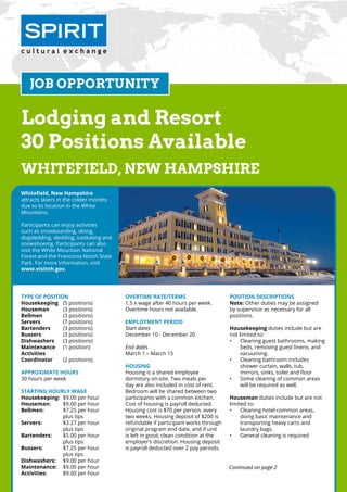 Continued on page 2
Lodging and Resort
30 Positions Available
Whitefield, New hampshire
Type of Position
Housekeeping	 (5 positions)
Houseman	 (3 positions)
Bellmen	 (3 positions)
Servers		 (7 positions)
Bartenders	 (3 positions)
Bussers		 (3 positions)
Dishwashers	 (3 positions)
Maintenance	 (1 position)
Activities	
Coordinator	 (2 positions)
Approximate Hours
30 hours per week
Starting Hourly Wage
Housekeeping:	 $9.00 per hour
Houseman:	 $9.00 per hour
Bellmen:	 $7.25 per hour
		plus tips
Servers: 	 $3.27 per hour
		plus tips
Bartenders: 	 $5.00 per hour
		plus tips
Bussers: 	 $7.25 per hour
		plus tips
Dishwashers: 	 $9.00 per hour
Maintenance: 	 $9.00 per hour
Activities: 	 $9.00 per hour
Overtime Rate/Terms
1.5 x wage after 40 hours per week.
Overtime hours not available.
Employment Period
Start dates
December 10 - December 20
End dates
March 1 – March 15
Housing
Housing is a shared employee 		
dormitory on-site. Two meals per
day are also included in cost of rent.
Bedroom will be shared between two
participants with a common kitchen.
Cost of housing is payroll deducted.
Housing cost is $70 per person, every
two weeks. Housing deposit of $200 is
refundable if participant works through
original program end date, and if unit
is left in good, clean condition at the
employer’s discretion. Housing deposit
is payroll deducted over 2 pay periods.
Position Descriptions
Note: Other duties may be assigned 	
by supervisor as necessary for all 		
positions.
Housekeeping duties include but are
not limited to:
•	 Cleaning guest bathrooms, making
beds, removing guest linens, and
vacuuming.
•	 Cleaning bathroom includes 	
shower curtain, walls, tub, 		
mirrors, sinks, toilet and floor
•	 Some cleaning of common areas
will be required as well.
Houseman duties include but are not
limited to:
•	 Cleaning hotel common areas, 	
doing basic maintenance and
transporting heavy carts and 	
laundry bags.
•	 General cleaning is required
JOB OPPORTUNITY
Whitefield, New Hampshire
attracts skiers in the colder months
due to its location in the White 	
Mountains.
Participants can enjoy activities
such as snowboarding, skiing,
dogsledding, sledding, iceskating and
snowshoeing. Participants can also
visit the White Mountain National
Forest and the Franconia Notch State
Park. For more information, visit
www.visitnh.gov.
Continued on page 2
 