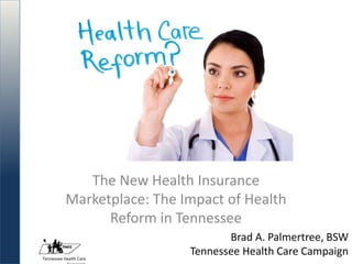 Tennessee Health Care
Brad A. Palmertree, BSW
Tennessee Health Care Campaign
The New Health Insurance
Marketplace: The Impact of Health
Reform in Tennessee
 