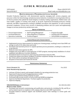 CLYDE R. MCCLELLAND
1435 Liebold Phone: 650.670.7679
Detroit MI 48217 Email: randy_mcclelland@yahoo.com
BIOT E C HNOLOG Y/PHARM AC E UT IC AL LE AD E R
Versatile Production Supervisor with demonstrated expertise managing staff, reviews, programs, and
processes within the biotechnology and pharmaceutical industries. Committed to ensuring timely delivery
of diverse products that uphold the brand integrity of industry leading organizations. Skilled trainer and
team builder capable of working with people at all levels. Experienced developing protocols, training
materials, and BPRs. Comprehensive training in HAZMAT procedures and regulations, as well as ensuring
personnel compliance. Proven track records of identifying problems and root causes and implementing
changes to increase productivity and decrease costs.
AREAS OF EXPERTISE
 Process Improvements
 Overhead Reduction
 Operations Leadership
 Staff Training/Management
 Safety/Regulatory Compliance
 Technical Support
 Program Oversight
 Schedule/SOP Development
 CAPA/NCRM Investigations
CAREER HIGHLIGHTS/ACHIEVEMENTS
 Implemented process improvements for mixing area cleaning pumps, resulting in more than $400 cost
savings on each of 10+ mixes done each week.
 Developed and launched protocol to expand operation process parameters, resulting in a reduction of
scrap material.
 Reduced waste steam expenses by 30%.
 Designed and wrote BPRs as Lead Supervisor of OCIP program, ensuring timely installation of critical
equipment and adherence to project deadlines.
 Streamlined batch record process, improving step performance times by 50%.
 Created new balance procedures, designed to minimize equipment damage and extend lifespan.
 Ran 14 lots with no exceptions during production.
 Recipient of Innovation and Teamwork Awards.
PROFESSIONAL EXPERIENCE
VENITI FREMONT CA FEB 2015
Senior Manufacturing Supervisor
 Led team of 8 direct reports and managed schedules for upcoming production runs.
 Supervised Production and Packaging operations in CER.
 Created and facilitated training programs for team.
 Performed LHR records reviews, as well as CAPA and NCRM investigations.
 Supervise the Material department. Purchase supplies for production.
 Supervise shipping.
YOH/BAYER BERKELEY CA CONTRACT SEP 2014-Oct 2014
MANUFACTURING EXPERT
 Developed and executed commissioning and qualification and protocols, including IQ, OQ, and PQ, as
well as related reports in compliance with company objectives and cGMP requirements.
 Provided hands-on technical support and facilitated project team meetings to review goals and
timelines.
 
