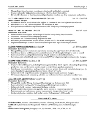 Clyde R. McClelland Resume, Page 2
 Managed operations to ensure compliance with schedule and budget or project.
 Oversaw all vendor C&Q activities and ensured effective client relationships.
 Directed development of User Requirement Specifications for clean and dirty instruments and utilities.
ALEXZA PHARMACEUTICALS MOUNTAIN VIEW CA CONTRACT AUG 2012-Oct 2013
MANUFACTURING TECH III
 Wrote batch records, SOPs, and MOPs in support of commercial and clinical production activities.
 Performed CAPAs and PMs on equipment and developed NCMRs.
 Managed online troubleshooting and maintenance for filling and packaging equipment.
INTERSECT ENT PALO ALTO CA CONTRACT MAR-JUN 2012
PRODUCTION SUPERVISOR
 Led team of 18 direct reports and managed schedules for upcoming production runs.
 Supervised Production and Packaging operations
 Coordinated and facilitated training programs for team.
 Performed protocol and LHR records reviews, as well as CAPA and NCRM investigations.
 Implemented changes to ensure operations were aligned with regulations and procedures.
BAXTER PHARMACEUTICALS LOS ANGELES CA APR 2008-Oct 2010
PRODUCTION SUPERVISOR
 Managed filling and production area operations, including the supervision of 14 direct reports.
 Coordinated Kaizens for filling and production team and directed aseptic filling area team as needed.
 Responsible for scheduling and maintaining CIP/SIP systems for sterile filtration area.
 Performed protocol and batch record reviews and CAPA investigations, implementing needed changes.
NEKTAR THERAPEUTICS SAN CARLOS CA APR 2005-Oct 2007
PRODUCTION SUPERVISOR
 Oversaw clinical filling area, including the management of 12 direct reports, scheduling of upcoming
production runs, and document revision based on project team-specified parameters.
 Coordinated communications and operations between project teams and manufacturing groups to
support production/packaging and ensure timely delivery of results.
 Collaborated with project teams on the integration of process and equipment changes.
 Wrote support protocols for scale-up activities and performed protocol and batch record reviews.
ALZA/JOHNSON & JOHNSON REDWOOD CITY CA FEB 2003-Apr 2005
PRODUCTION SUPERVISOR
 Managed 32-member Mixing, Coating, and Packaging group during second shift.
 Responsible for recruiting, interviewing, hiring, and training team members.
 Collaborated with company engineers on Six Sigma projects.
 Installed engineering controls and upgraded alarm systems to reduce scrap material.
 Recommended and implemented process improvements for operations to save costs.
 Conducted cleaning validation study and presented findings as part of FDA audit.
EDUCATION & TRAINING
BachelorofArts,Business Administration, Phoenix University,San Mateo, CA, Anticipated 2016
Certification,Supervisor and Management, Pathwise CAPA Training and Greenbelt Six Sigma
CER
Professional Development,SixSigma/Lean, 5S, HAZMAT, CAPA, TPM,cGMP,and ISO
 