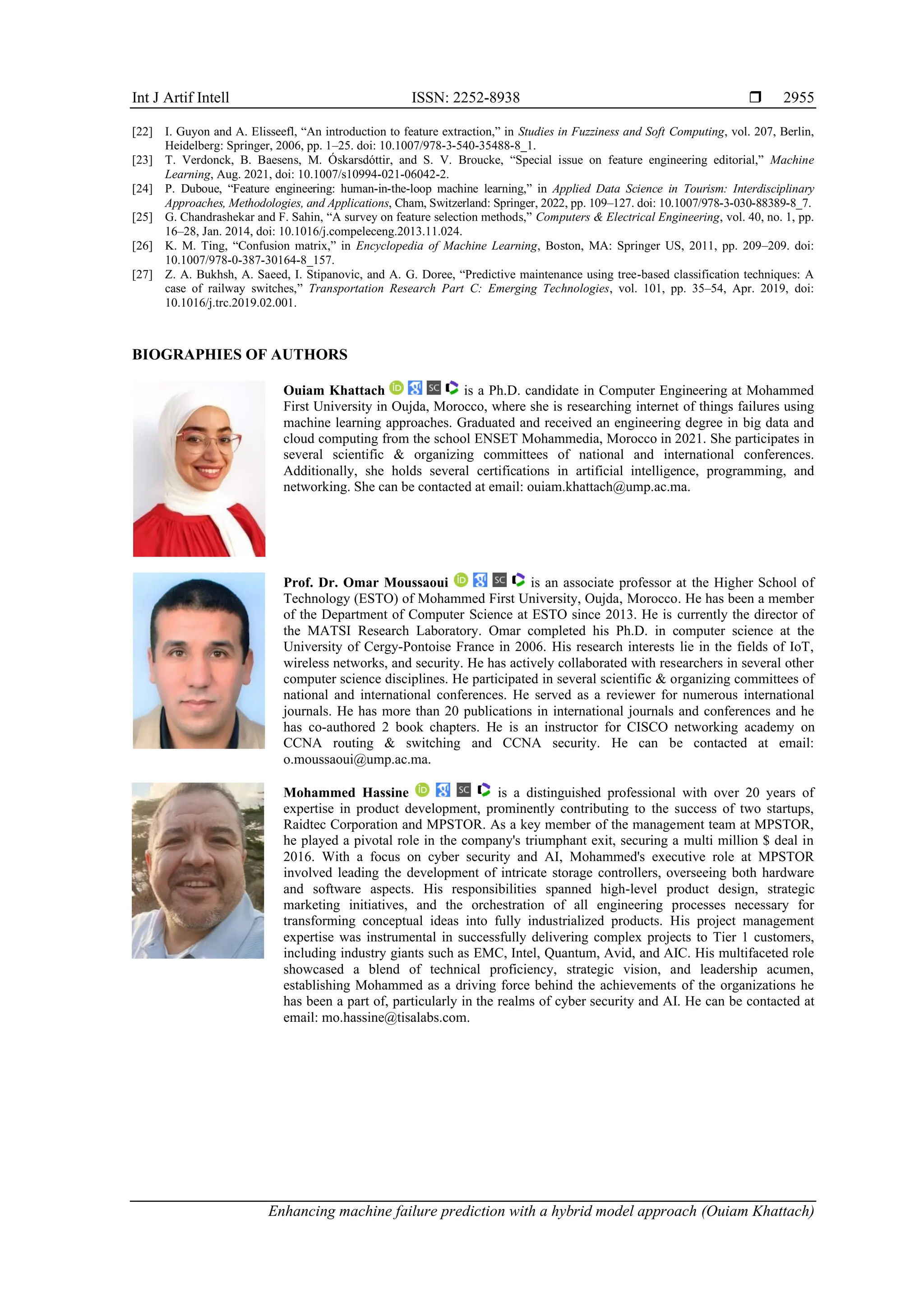 Int J Artif Intell ISSN: 2252-8938 
Enhancing machine failure prediction with a hybrid model approach (Ouiam Khattach)
2955
[22] I. Guyon and A. Elisseefl, “An introduction to feature extraction,” in Studies in Fuzziness and Soft Computing, vol. 207, Berlin,
Heidelberg: Springer, 2006, pp. 1–25. doi: 10.1007/978-3-540-35488-8_1.
[23] T. Verdonck, B. Baesens, M. Óskarsdóttir, and S. V. Broucke, “Special issue on feature engineering editorial,” Machine
Learning, Aug. 2021, doi: 10.1007/s10994-021-06042-2.
[24] P. Duboue, “Feature engineering: human-in-the-loop machine learning,” in Applied Data Science in Tourism: Interdisciplinary
Approaches, Methodologies, and Applications, Cham, Switzerland: Springer, 2022, pp. 109–127. doi: 10.1007/978-3-030-88389-8_7.
[25] G. Chandrashekar and F. Sahin, “A survey on feature selection methods,” Computers & Electrical Engineering, vol. 40, no. 1, pp.
16–28, Jan. 2014, doi: 10.1016/j.compeleceng.2013.11.024.
[26] K. M. Ting, “Confusion matrix,” in Encyclopedia of Machine Learning, Boston, MA: Springer US, 2011, pp. 209–209. doi:
10.1007/978-0-387-30164-8_157.
[27] Z. A. Bukhsh, A. Saeed, I. Stipanovic, and A. G. Doree, “Predictive maintenance using tree-based classification techniques: A
case of railway switches,” Transportation Research Part C: Emerging Technologies, vol. 101, pp. 35–54, Apr. 2019, doi:
10.1016/j.trc.2019.02.001.
BIOGRAPHIES OF AUTHORS
Ouiam Khattach is a Ph.D. candidate in Computer Engineering at Mohammed
First University in Oujda, Morocco, where she is researching internet of things failures using
machine learning approaches. Graduated and received an engineering degree in big data and
cloud computing from the school ENSET Mohammedia, Morocco in 2021. She participates in
several scientific & organizing committees of national and international conferences.
Additionally, she holds several certifications in artificial intelligence, programming, and
networking. She can be contacted at email: ouiam.khattach@ump.ac.ma.
Prof. Dr. Omar Moussaoui is an associate professor at the Higher School of
Technology (ESTO) of Mohammed First University, Oujda, Morocco. He has been a member
of the Department of Computer Science at ESTO since 2013. He is currently the director of
the MATSI Research Laboratory. Omar completed his Ph.D. in computer science at the
University of Cergy-Pontoise France in 2006. His research interests lie in the fields of IoT,
wireless networks, and security. He has actively collaborated with researchers in several other
computer science disciplines. He participated in several scientific & organizing committees of
national and international conferences. He served as a reviewer for numerous international
journals. He has more than 20 publications in international journals and conferences and he
has co-authored 2 book chapters. He is an instructor for CISCO networking academy on
CCNA routing & switching and CCNA security. He can be contacted at email:
o.moussaoui@ump.ac.ma.
Mohammed Hassine is a distinguished professional with over 20 years of
expertise in product development, prominently contributing to the success of two startups,
Raidtec Corporation and MPSTOR. As a key member of the management team at MPSTOR,
he played a pivotal role in the company's triumphant exit, securing a multi million $ deal in
2016. With a focus on cyber security and AI, Mohammed's executive role at MPSTOR
involved leading the development of intricate storage controllers, overseeing both hardware
and software aspects. His responsibilities spanned high-level product design, strategic
marketing initiatives, and the orchestration of all engineering processes necessary for
transforming conceptual ideas into fully industrialized products. His project management
expertise was instrumental in successfully delivering complex projects to Tier 1 customers,
including industry giants such as EMC, Intel, Quantum, Avid, and AIC. His multifaceted role
showcased a blend of technical proficiency, strategic vision, and leadership acumen,
establishing Mohammed as a driving force behind the achievements of the organizations he
has been a part of, particularly in the realms of cyber security and AI. He can be contacted at
email: mo.hassine@tisalabs.com.
 