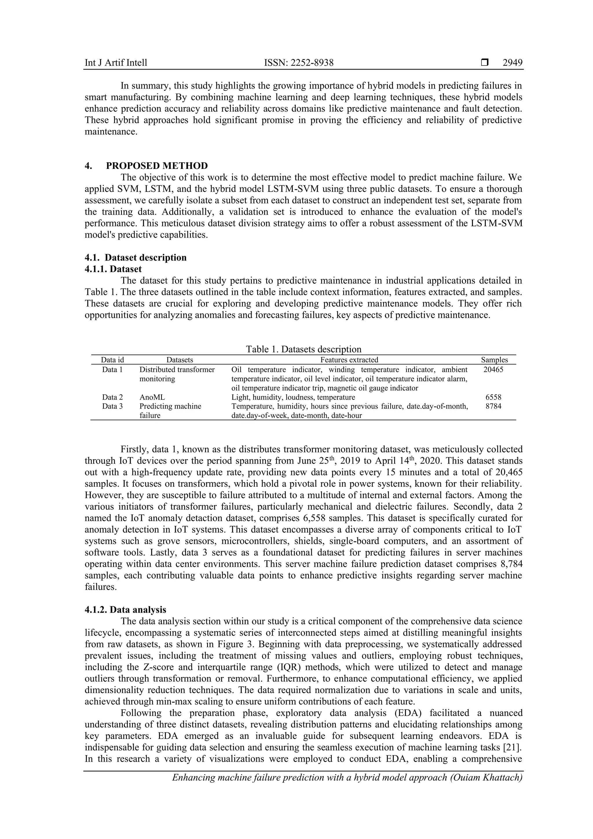Int J Artif Intell ISSN: 2252-8938 
Enhancing machine failure prediction with a hybrid model approach (Ouiam Khattach)
2949
In summary, this study highlights the growing importance of hybrid models in predicting failures in
smart manufacturing. By combining machine learning and deep learning techniques, these hybrid models
enhance prediction accuracy and reliability across domains like predictive maintenance and fault detection.
These hybrid approaches hold significant promise in proving the efficiency and reliability of predictive
maintenance.
4. PROPOSED METHOD
The objective of this work is to determine the most effective model to predict machine failure. We
applied SVM, LSTM, and the hybrid model LSTM-SVM using three public datasets. To ensure a thorough
assessment, we carefully isolate a subset from each dataset to construct an independent test set, separate from
the training data. Additionally, a validation set is introduced to enhance the evaluation of the model's
performance. This meticulous dataset division strategy aims to offer a robust assessment of the LSTM-SVM
model's predictive capabilities.
4.1. Dataset description
4.1.1. Dataset
The dataset for this study pertains to predictive maintenance in industrial applications detailed in
Table 1. The three datasets outlined in the table include context information, features extracted, and samples.
These datasets are crucial for exploring and developing predictive maintenance models. They offer rich
opportunities for analyzing anomalies and forecasting failures, key aspects of predictive maintenance.
Table 1. Datasets description
Data id Datasets Features extracted Samples
Data 1 Distributed transformer
monitoring
Oil temperature indicator, winding temperature indicator, ambient
temperature indicator, oil level indicator, oil temperature indicator alarm,
oil temperature indicator trip, magnetic oil gauge indicator
20465
Data 2 AnoML Light, humidity, loudness, temperature 6558
Data 3 Predicting machine
failure
Temperature, humidity, hours since previous failure, date.day-of-month,
date.day-of-week, date-month, date-hour
8784
Firstly, data 1, known as the distributes transformer monitoring dataset, was meticulously collected
through IoT devices over the period spanning from June 25th
, 2019 to April 14th
, 2020. This dataset stands
out with a high-frequency update rate, providing new data points every 15 minutes and a total of 20,465
samples. It focuses on transformers, which hold a pivotal role in power systems, known for their reliability.
However, they are susceptible to failure attributed to a multitude of internal and external factors. Among the
various initiators of transformer failures, particularly mechanical and dielectric failures. Secondly, data 2
named the IoT anomaly detaction dataset, comprises 6,558 samples. This dataset is specifically curated for
anomaly detection in IoT systems. This dataset encompasses a diverse array of components critical to IoT
systems such as grove sensors, microcontrollers, shields, single-board computers, and an assortment of
software tools. Lastly, data 3 serves as a foundational dataset for predicting failures in server machines
operating within data center environments. This server machine failure prediction dataset comprises 8,784
samples, each contributing valuable data points to enhance predictive insights regarding server machine
failures.
4.1.2. Data analysis
The data analysis section within our study is a critical component of the comprehensive data science
lifecycle, encompassing a systematic series of interconnected steps aimed at distilling meaningful insights
from raw datasets, as shown in Figure 3. Beginning with data preprocessing, we systematically addressed
prevalent issues, including the treatment of missing values and outliers, employing robust techniques,
including the Z-score and interquartile range (IQR) methods, which were utilized to detect and manage
outliers through transformation or removal. Furthermore, to enhance computational efficiency, we applied
dimensionality reduction techniques. The data required normalization due to variations in scale and units,
achieved through min-max scaling to ensure uniform contributions of each feature.
Following the preparation phase, exploratory data analysis (EDA) facilitated a nuanced
understanding of three distinct datasets, revealing distribution patterns and elucidating relationships among
key parameters. EDA emerged as an invaluable guide for subsequent learning endeavors. EDA is
indispensable for guiding data selection and ensuring the seamless execution of machine learning tasks [21].
In this research a variety of visualizations were employed to conduct EDA, enabling a comprehensive
 
