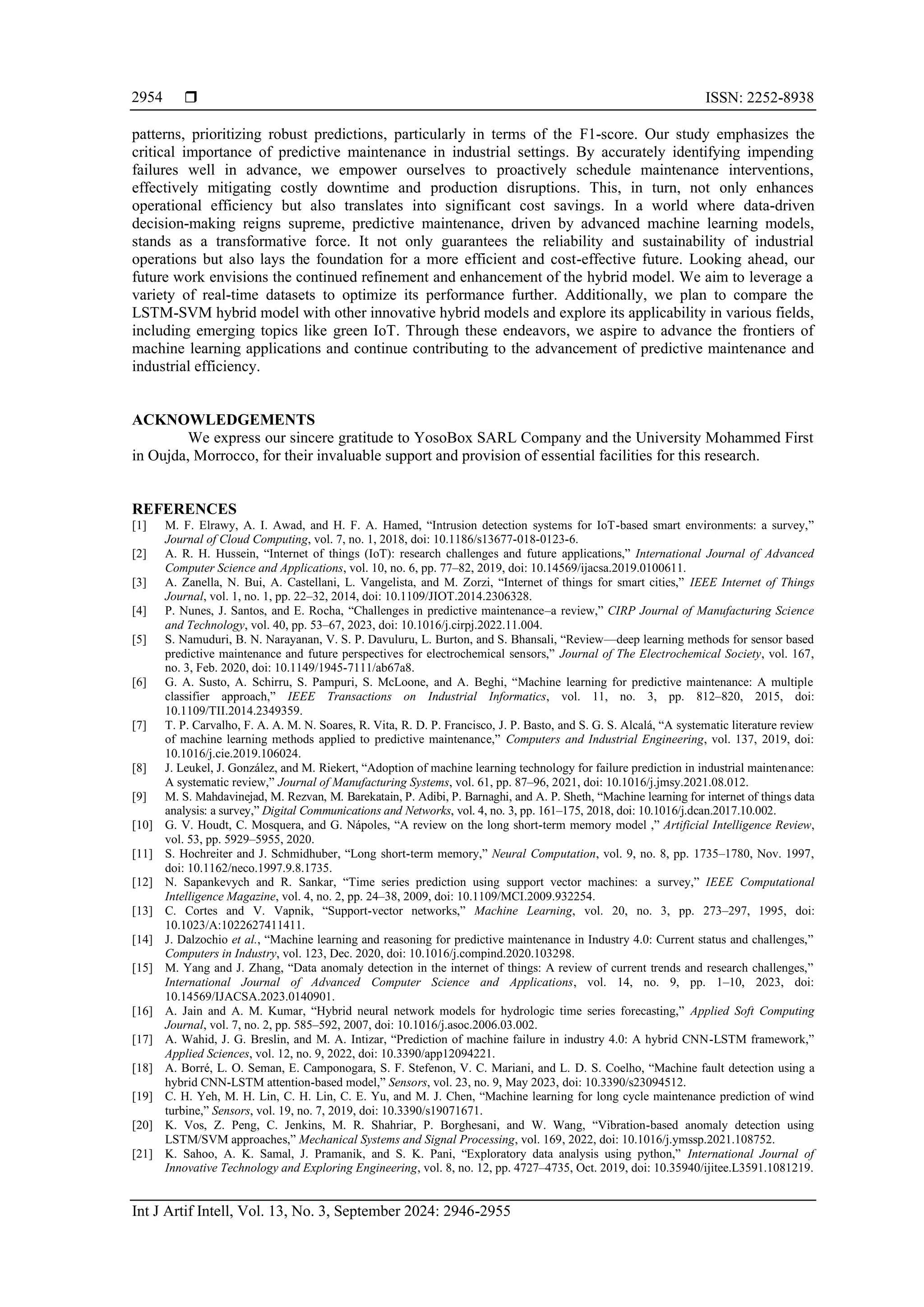  ISSN: 2252-8938
Int J Artif Intell, Vol. 13, No. 3, September 2024: 2946-2955
2954
patterns, prioritizing robust predictions, particularly in terms of the F1-score. Our study emphasizes the
critical importance of predictive maintenance in industrial settings. By accurately identifying impending
failures well in advance, we empower ourselves to proactively schedule maintenance interventions,
effectively mitigating costly downtime and production disruptions. This, in turn, not only enhances
operational efficiency but also translates into significant cost savings. In a world where data-driven
decision-making reigns supreme, predictive maintenance, driven by advanced machine learning models,
stands as a transformative force. It not only guarantees the reliability and sustainability of industrial
operations but also lays the foundation for a more efficient and cost-effective future. Looking ahead, our
future work envisions the continued refinement and enhancement of the hybrid model. We aim to leverage a
variety of real-time datasets to optimize its performance further. Additionally, we plan to compare the
LSTM-SVM hybrid model with other innovative hybrid models and explore its applicability in various fields,
including emerging topics like green IoT. Through these endeavors, we aspire to advance the frontiers of
machine learning applications and continue contributing to the advancement of predictive maintenance and
industrial efficiency.
ACKNOWLEDGEMENTS
We express our sincere gratitude to YosoBox SARL Company and the University Mohammed First
in Oujda, Morrocco, for their invaluable support and provision of essential facilities for this research.
REFERENCES
[1] M. F. Elrawy, A. I. Awad, and H. F. A. Hamed, “Intrusion detection systems for IoT-based smart environments: a survey,”
Journal of Cloud Computing, vol. 7, no. 1, 2018, doi: 10.1186/s13677-018-0123-6.
[2] A. R. H. Hussein, “Internet of things (IoT): research challenges and future applications,” International Journal of Advanced
Computer Science and Applications, vol. 10, no. 6, pp. 77–82, 2019, doi: 10.14569/ijacsa.2019.0100611.
[3] A. Zanella, N. Bui, A. Castellani, L. Vangelista, and M. Zorzi, “Internet of things for smart cities,” IEEE Internet of Things
Journal, vol. 1, no. 1, pp. 22–32, 2014, doi: 10.1109/JIOT.2014.2306328.
[4] P. Nunes, J. Santos, and E. Rocha, “Challenges in predictive maintenance–a review,” CIRP Journal of Manufacturing Science
and Technology, vol. 40, pp. 53–67, 2023, doi: 10.1016/j.cirpj.2022.11.004.
[5] S. Namuduri, B. N. Narayanan, V. S. P. Davuluru, L. Burton, and S. Bhansali, “Review—deep learning methods for sensor based
predictive maintenance and future perspectives for electrochemical sensors,” Journal of The Electrochemical Society, vol. 167,
no. 3, Feb. 2020, doi: 10.1149/1945-7111/ab67a8.
[6] G. A. Susto, A. Schirru, S. Pampuri, S. McLoone, and A. Beghi, “Machine learning for predictive maintenance: A multiple
classifier approach,” IEEE Transactions on Industrial Informatics, vol. 11, no. 3, pp. 812–820, 2015, doi:
10.1109/TII.2014.2349359.
[7] T. P. Carvalho, F. A. A. M. N. Soares, R. Vita, R. D. P. Francisco, J. P. Basto, and S. G. S. Alcalá, “A systematic literature review
of machine learning methods applied to predictive maintenance,” Computers and Industrial Engineering, vol. 137, 2019, doi:
10.1016/j.cie.2019.106024.
[8] J. Leukel, J. González, and M. Riekert, “Adoption of machine learning technology for failure prediction in industrial maintenance:
A systematic review,” Journal of Manufacturing Systems, vol. 61, pp. 87–96, 2021, doi: 10.1016/j.jmsy.2021.08.012.
[9] M. S. Mahdavinejad, M. Rezvan, M. Barekatain, P. Adibi, P. Barnaghi, and A. P. Sheth, “Machine learning for internet of things data
analysis: a survey,” Digital Communications and Networks, vol. 4, no. 3, pp. 161–175, 2018, doi: 10.1016/j.dcan.2017.10.002.
[10] G. V. Houdt, C. Mosquera, and G. Nápoles, “A review on the long short-term memory model ,” Artificial Intelligence Review,
vol. 53, pp. 5929–5955, 2020.
[11] S. Hochreiter and J. Schmidhuber, “Long short-term memory,” Neural Computation, vol. 9, no. 8, pp. 1735–1780, Nov. 1997,
doi: 10.1162/neco.1997.9.8.1735.
[12] N. Sapankevych and R. Sankar, “Time series prediction using support vector machines: a survey,” IEEE Computational
Intelligence Magazine, vol. 4, no. 2, pp. 24–38, 2009, doi: 10.1109/MCI.2009.932254.
[13] C. Cortes and V. Vapnik, “Support-vector networks,” Machine Learning, vol. 20, no. 3, pp. 273–297, 1995, doi:
10.1023/A:1022627411411.
[14] J. Dalzochio et al., “Machine learning and reasoning for predictive maintenance in Industry 4.0: Current status and challenges,”
Computers in Industry, vol. 123, Dec. 2020, doi: 10.1016/j.compind.2020.103298.
[15] M. Yang and J. Zhang, “Data anomaly detection in the internet of things: A review of current trends and research challenges,”
International Journal of Advanced Computer Science and Applications, vol. 14, no. 9, pp. 1–10, 2023, doi:
10.14569/IJACSA.2023.0140901.
[16] A. Jain and A. M. Kumar, “Hybrid neural network models for hydrologic time series forecasting,” Applied Soft Computing
Journal, vol. 7, no. 2, pp. 585–592, 2007, doi: 10.1016/j.asoc.2006.03.002.
[17] A. Wahid, J. G. Breslin, and M. A. Intizar, “Prediction of machine failure in industry 4.0: A hybrid CNN-LSTM framework,”
Applied Sciences, vol. 12, no. 9, 2022, doi: 10.3390/app12094221.
[18] A. Borré, L. O. Seman, E. Camponogara, S. F. Stefenon, V. C. Mariani, and L. D. S. Coelho, “Machine fault detection using a
hybrid CNN-LSTM attention-based model,” Sensors, vol. 23, no. 9, May 2023, doi: 10.3390/s23094512.
[19] C. H. Yeh, M. H. Lin, C. H. Lin, C. E. Yu, and M. J. Chen, “Machine learning for long cycle maintenance prediction of wind
turbine,” Sensors, vol. 19, no. 7, 2019, doi: 10.3390/s19071671.
[20] K. Vos, Z. Peng, C. Jenkins, M. R. Shahriar, P. Borghesani, and W. Wang, “Vibration-based anomaly detection using
LSTM/SVM approaches,” Mechanical Systems and Signal Processing, vol. 169, 2022, doi: 10.1016/j.ymssp.2021.108752.
[21] K. Sahoo, A. K. Samal, J. Pramanik, and S. K. Pani, “Exploratory data analysis using python,” International Journal of
Innovative Technology and Exploring Engineering, vol. 8, no. 12, pp. 4727–4735, Oct. 2019, doi: 10.35940/ijitee.L3591.1081219.
 