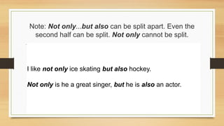 Note: Not only...but also can be split apart. Even the
second half can be split. Not only cannot be split.
I like not only ice skating but also hockey.
Not only is he a great singer, but he is also an actor.
 
