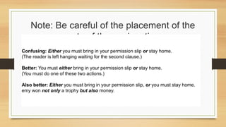 Note: Be careful of the placement of the
parts of the conjunction.
Confusing: Either you must bring in your permission slip or stay home.
(The reader is left hanging waiting for the second clause.)
Better: You must either bring in your permission slip or stay home.
(You must do one of these two actions.)
Also better: Either you must bring in your permission slip, or you must stay home.
emy won not only a trophy but also money.
 