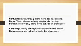 Confusing: It was not only a long movie but also exciting.
Better: The movie was not only long but also exciting.
Better: It was not only a long movie but also an exciting one.
Confusing: Jeremy not only won a trophy but also money.
Better: Jeremy won not only a trophy but also money.
 