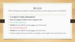 RULES
When working with correlative conjunctions, there are three important rules to remember:
• 1} SUBJECT VERB AGREEMENT
• Join two singular subjects with a singular verb.
• Correct Verb Agreement:
• Neither the boy nor his brother wants to do their chores.
• Incorrect Verb Agreement:
• Neither the boy nor his brother want to do their chores
• In this example, both boy and brother are singular, so the singular verb wants must be used.
 