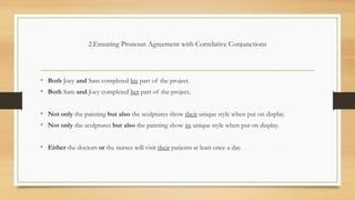 2.Ensuring Pronoun Agreement with Correlative Conjunctions
• Both Joey and Sam completed his part of the project.
• Both Sam and Joey completed her part of the project.
• Not only the painting but also the sculptures show their unique style when put on display.
• Not only the sculptures but also the painting show its unique style when put on display.
• Either the doctors or the nurses will visit their patients at least once a day.
 