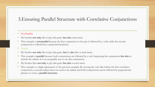 3.Ensuring Parallel Structure with Correlative Conjunctions
• Not Parallel:
• My brother not only likes to play video games, but also watch movies.
• This example is not parallel because the first conjunction in the pair is followed by a verb, while the second
conjunction is followed by a prepositional phrase.
• Parallel:
• My brother not only likes to play video games, but he also likes to watch movies.
• This example is parallel because both conjunctions are followed by a verb. Separating the conjunction but also to
include the subject he is an acceptable way to use this conjunction.
• My brother likes not only to play video games but also to watch movies.
• This example is a slight adjustment of the previous example. By moving the verb likes before the first correlative
conjunction, a second subject does not need to be added, and both conjunctions can be followed by prepositional
phrases to create a parallel structure.
 