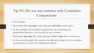 Tip #1: Do not use commas with Correlative
Conjunctions
• For Example:
• My brother likes not only to play video games but also to watch movies.
• In this example, the correlative conjunctions are connecting two
prepositional phrases, so we would not use a comma.
• My brother not only likes to play video games, but he also likes to watch movies.
• In the second example, the sentence was adjusted, along with the correlative
conjunctions, to create two independent clauses.
 