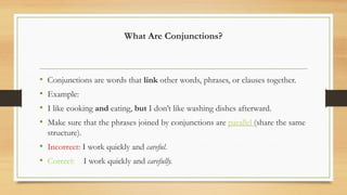 What Are Conjunctions?
• Conjunctions are words that link other words, phrases, or clauses together.
• Example:
• I like cooking and eating, but I don’t like washing dishes afterward.
• Make sure that the phrases joined by conjunctions are parallel (share the same
structure).
• Incorrect: I work quickly and careful.
• Correct: I work quickly and carefully.
 