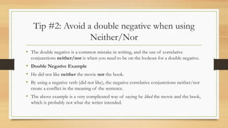 Tip #2: Avoid a double negative when using
Neither/Nor
• The double negative is a common mistake in writing, and the use of correlative
conjunctions neither/nor is when you need to be on the lookout for a double negative.
• Double Negative Example
• He did not like neither the movie nor the book.
• By using a negative verb (did not like), the negative correlative conjunctions neither/nor
create a conflict in the meaning of the sentence.
• The above example is a very complicated way of saying he liked the movie and the book,
which is probably not what the writer intended.
 