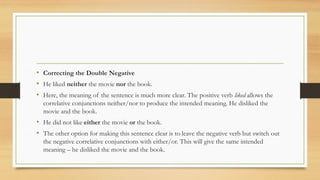 • Correcting the Double Negative
• He liked neither the movie nor the book.
• Here, the meaning of the sentence is much more clear. The positive verb liked allows the
correlative conjunctions neither/nor to produce the intended meaning. He disliked the
movie and the book.
• He did not like either the movie or the book.
• The other option for making this sentence clear is to leave the negative verb but switch out
the negative correlative conjunctions with either/or. This will give the same intended
meaning – he disliked the movie and the book.
 